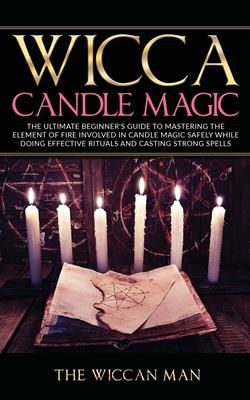Wicca Candle Magic : The Ultimate Beginner's Guide To Mastering The Element Of Fire Involved In Candle Magic Safely While Doing Effective Rituals And Casting Strong Spells