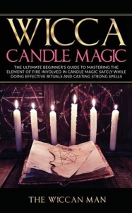 Wicca Candle Magic : The Ultimate Beginner's Guide To Mastering The Element Of Fire Involved In Candle Magic Safely While Doing Effective Rituals And Casting Strong Spells