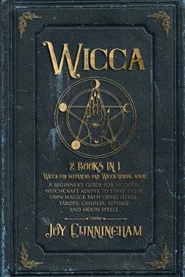 Wicca : 2 Books In 1 -Wicca For Beginners And Wicca Herbal Magic- A Beginner's Guide For Modern Witchcraft Adepts To Start Their Own Magick Path Using Herbs, Tarots, Candles, Rituals And Moon Spells