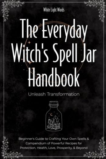The Everyday Witch's Spell Jar Handbook: Unleash Transformation - Beginner's Guide To Crafting Your Own Spells & Compendium Of Powerful Recipes For Protection, Health, Love, Prosperity, & Beyond
